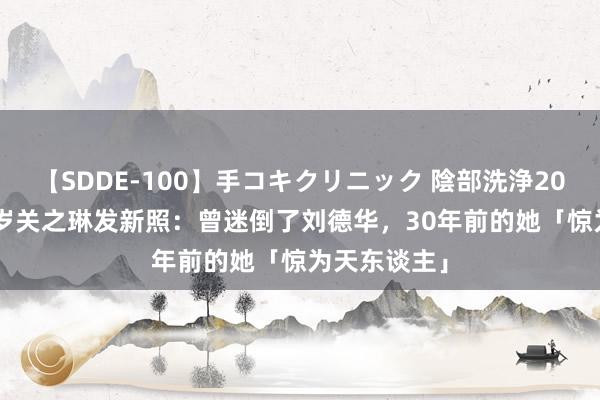 【SDDE-100】手コキクリニック 陰部洗浄20連発SP 61岁关之琳发新照：曾迷倒了刘德华，30年前的她「惊为天东谈主」