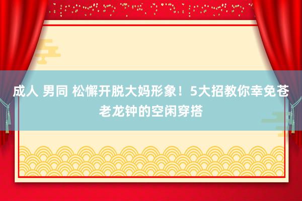 成人 男同 松懈开脱大妈形象！5大招教你幸免苍老龙钟的空闲穿搭