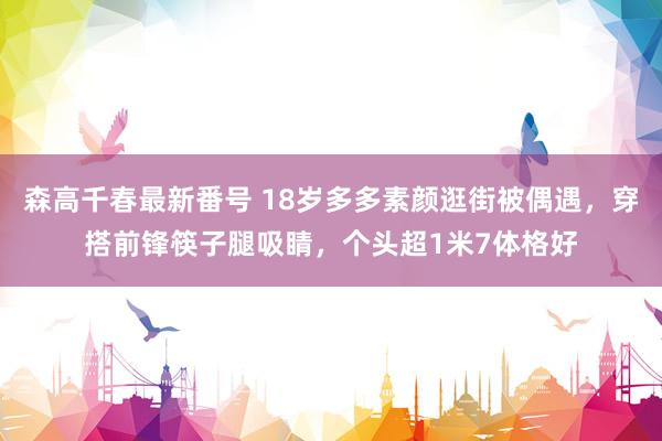 森高千春最新番号 18岁多多素颜逛街被偶遇，穿搭前锋筷子腿吸睛，个头超1米7体格好