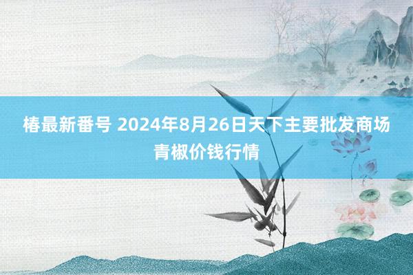 椿最新番号 2024年8月26日天下主要批发商场青椒价钱行情