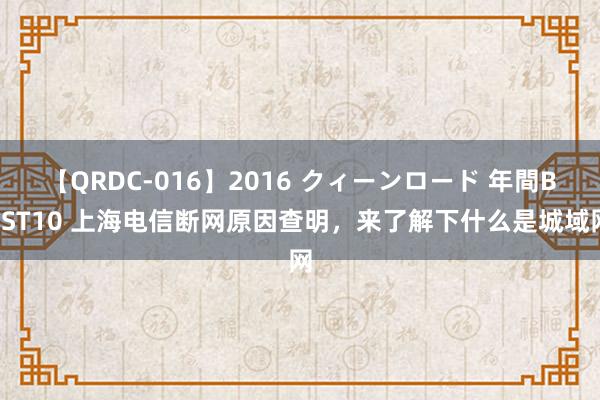 【QRDC-016】2016 クィーンロード 年間BEST10 上海电信断网原因查明，来了解下什么是城域网