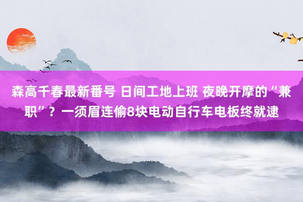 森高千春最新番号 日间工地上班 夜晚开摩的“兼职”？一须眉连偷8块电动自行车电板终就逮