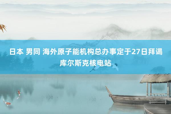 日本 男同 海外原子能机构总办事定于27日拜谒库尔斯克核电站