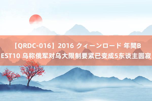 【QRDC-016】2016 クィーンロード 年間BEST10 乌称俄军对乌大限制要紧已变成5东谈主圆寂