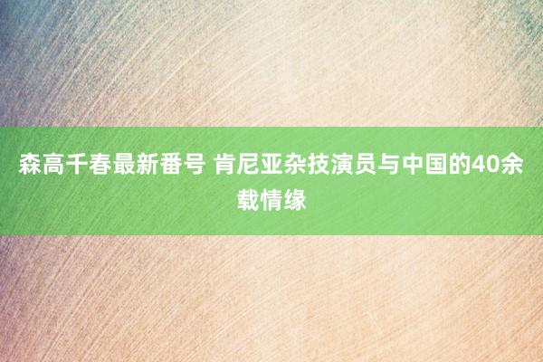 森高千春最新番号 肯尼亚杂技演员与中国的40余载情缘