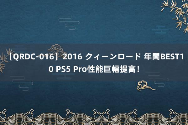 【QRDC-016】2016 クィーンロード 年間BEST10 PS5 Pro性能巨幅提高！