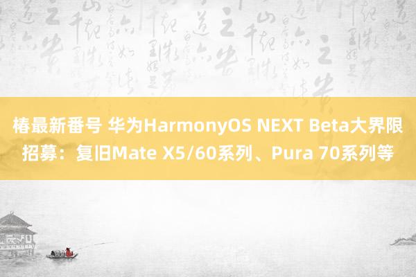 椿最新番号 华为HarmonyOS NEXT Beta大界限招募：复旧Mate X5/60系列、Pura 70系列等