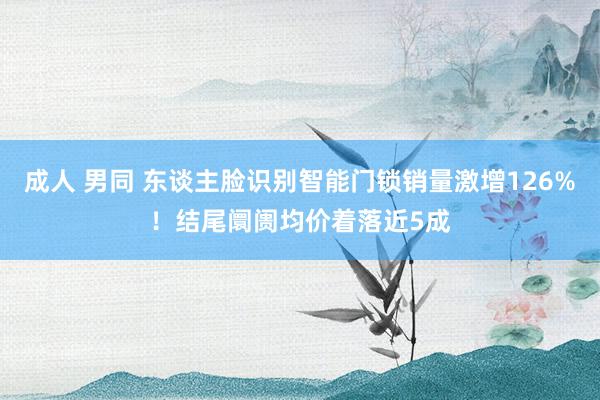 成人 男同 东谈主脸识别智能门锁销量激增126%！结尾阛阓均价着落近5成