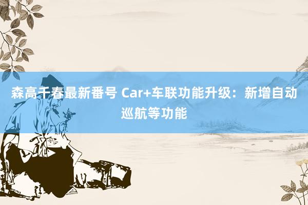 森高千春最新番号 Car+车联功能升级：新增自动巡航等功能