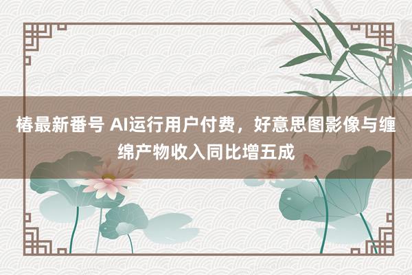 椿最新番号 AI运行用户付费，好意思图影像与缠绵产物收入同比增五成