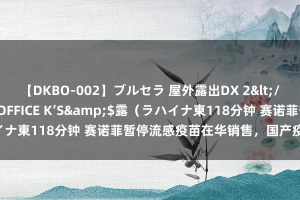 【DKBO-002】ブルセラ 屋外露出DX 2</a>2006-03-16OFFICE K’S&$露（ラハイナ東118分钟 赛诺菲暂停流感疫苗在华销售，国产疫苗仍供应饱胀