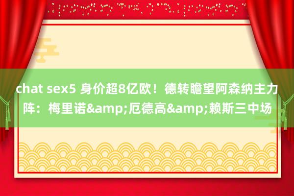 chat sex5 身价超8亿欧！德转瞻望阿森纳主力阵：梅里诺&厄德高&赖斯三中场