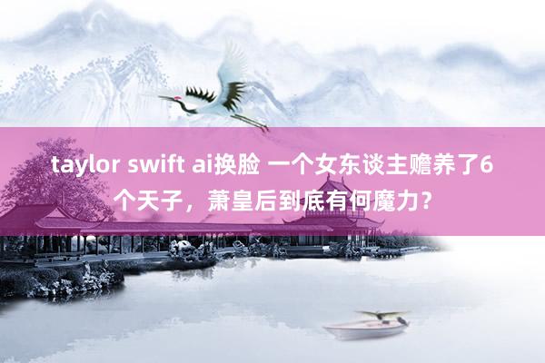 taylor swift ai换脸 一个女东谈主赡养了6个天子，萧皇后到底有何魔力？