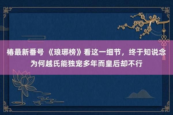 椿最新番号 《琅琊榜》看这一细节，终于知说念为何越氏能独宠多年而皇后却不行