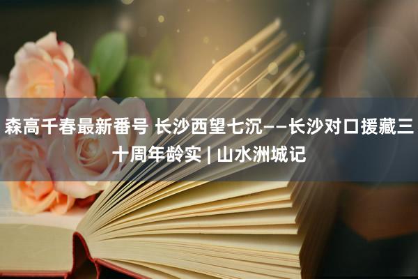 森高千春最新番号 长沙西望七沉——长沙对口援藏三十周年龄实 | 山水洲城记