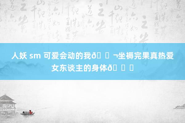 人妖 sm 可爱会动的我?坐褥完果真热爱女东谈主的身体?