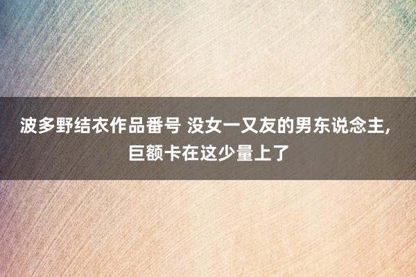 波多野结衣作品番号 没女一又友的男东说念主， 巨额卡在这少量上了