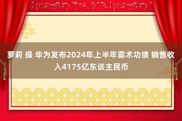 萝莉 操 华为发布2024年上半年霸术功绩 销售收入4175亿东谈主民币