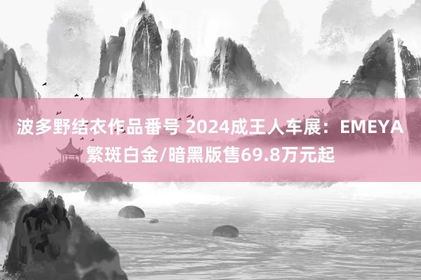 波多野结衣作品番号 2024成王人车展：EMEYA繁斑白金/暗黑版售69.8万元起