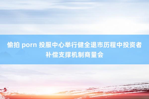 偷拍 porn 投服中心举行健全退市历程中投资者补偿支撑机制商量会