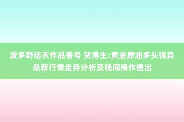 波多野结衣作品番号 贺博生:黄金原油多头强势最新行情走势分析及晚间操作提出