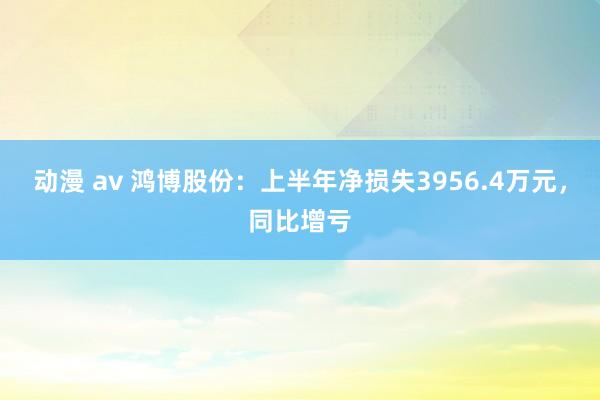 动漫 av 鸿博股份：上半年净损失3956.4万元，同比增亏