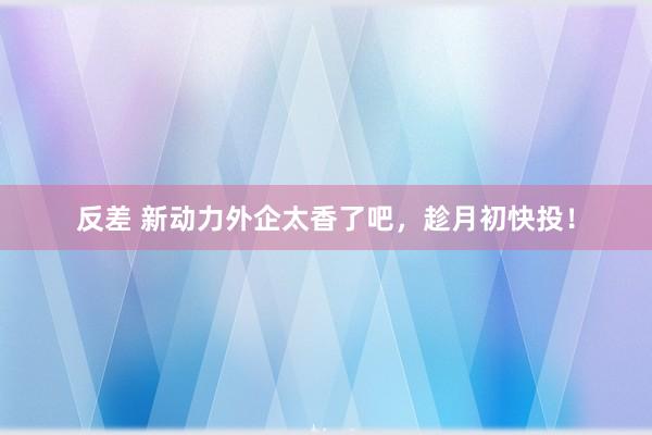 反差 新动力外企太香了吧，趁月初快投！