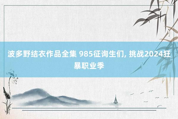 波多野结衣作品全集 985征询生们， 挑战2024狂暴职业季