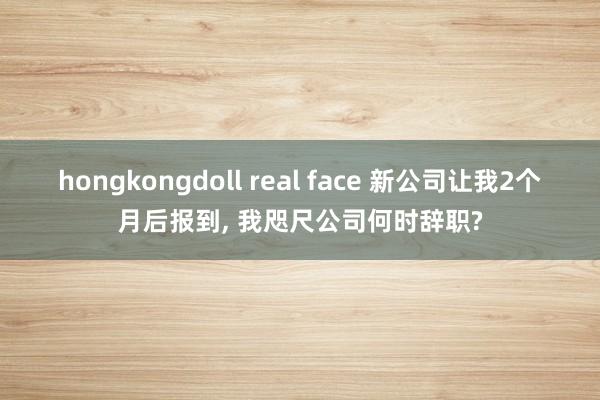 hongkongdoll real face 新公司让我2个月后报到， 我咫尺公司何时辞职?