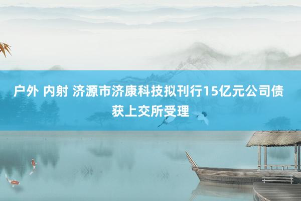 户外 内射 济源市济康科技拟刊行15亿元公司债 获上交所受理