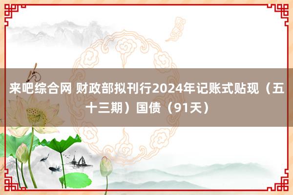 来吧综合网 财政部拟刊行2024年记账式贴现（五十三期）国债（91天）