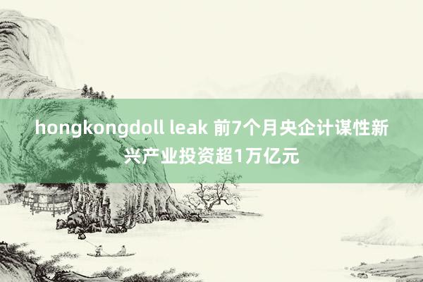 hongkongdoll leak 前7个月央企计谋性新兴产业投资超1万亿元