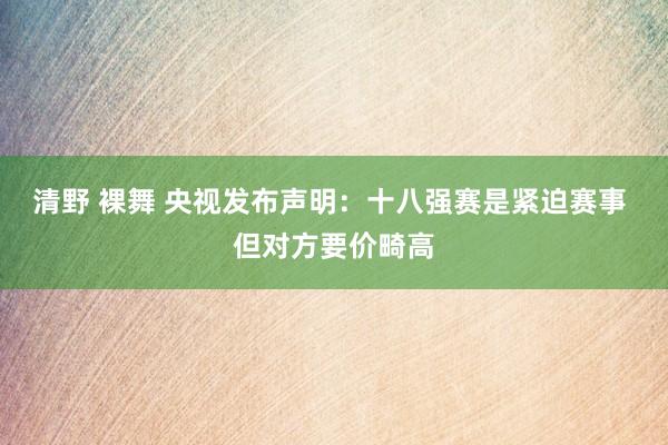 清野 裸舞 央视发布声明：十八强赛是紧迫赛事 但对方要价畸高