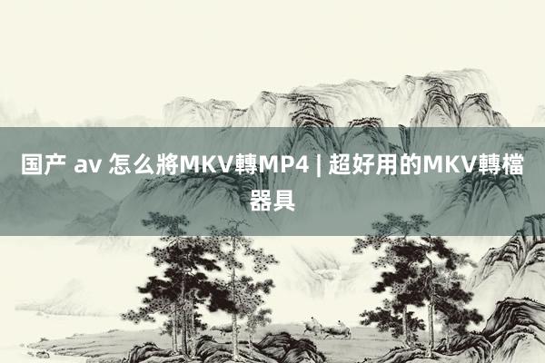 国产 av 怎么將MKV轉MP4 | 超好用的MKV轉檔器具