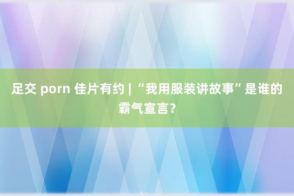 足交 porn 佳片有约 | “我用服装讲故事”是谁的霸气宣言？