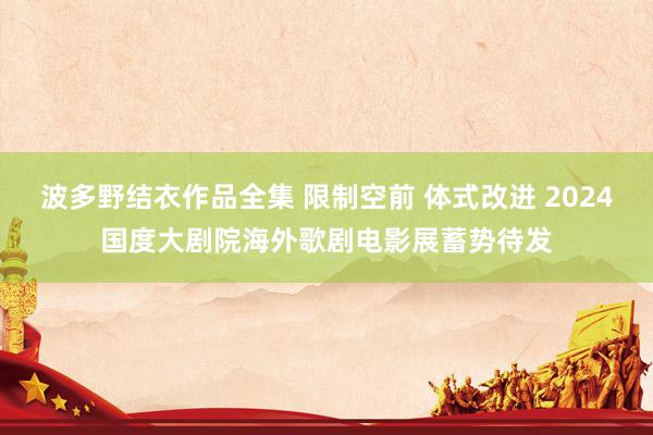 波多野结衣作品全集 限制空前 体式改进 2024国度大剧院海外歌剧电影展蓄势待发