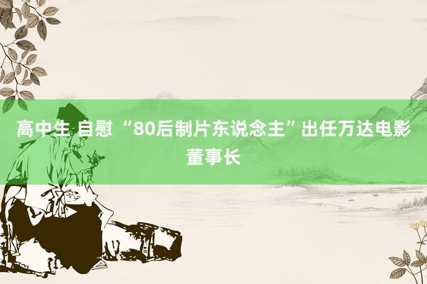 高中生 自慰 “80后制片东说念主”出任万达电影董事长