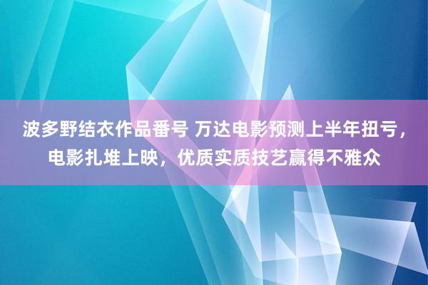 波多野结衣作品番号 万达电影预测上半年扭亏，电影扎堆上映，优质实质技艺赢得不雅众