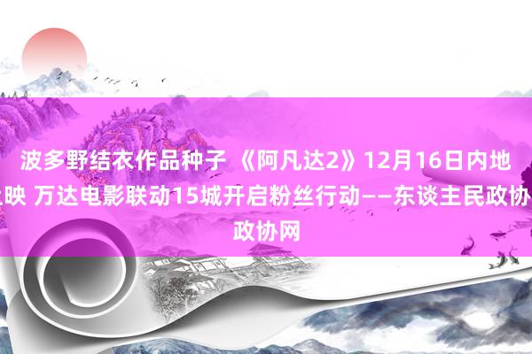 波多野结衣作品种子 《阿凡达2》12月16日内地上映 万达电影联动15城开启粉丝行动——东谈主民政协网