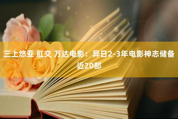 三上悠亚 肛交 万达电影：异日2-3年电影神志储备近20部