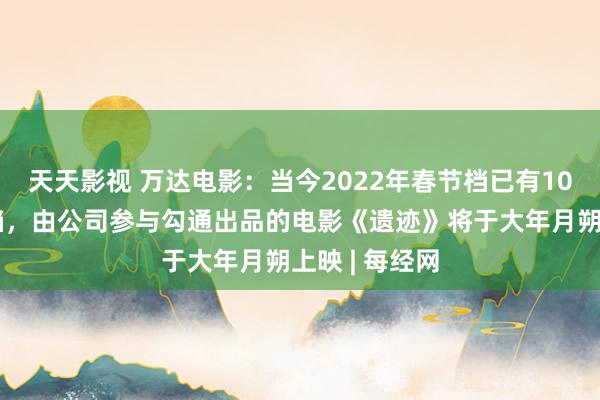 天天影视 万达电影：当今2022年春节档已有10余部影片定档，由公司参与勾通出品的电影《遗迹》将于大年月朔上映 | 每经网