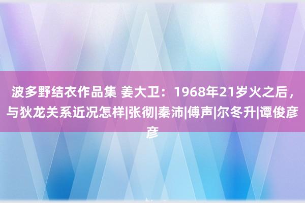 波多野结衣作品集 姜大卫：1968年21岁火之后，与狄龙关系近况怎样|张彻|秦沛|傅声|尔冬升|谭俊彦