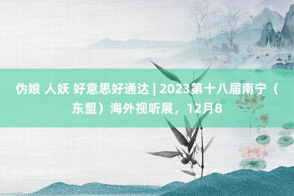 伪娘 人妖 好意思好通达 | 2023第十八届南宁（东盟）海外视听展，12月8