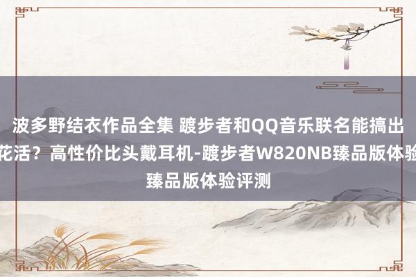 波多野结衣作品全集 踱步者和QQ音乐联名能搞出什么花活？高性价比头戴耳机-踱步者W820NB臻品版体验评测