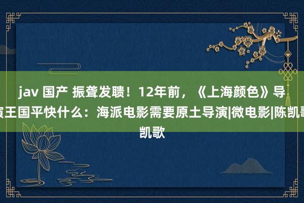 jav 国产 振聋发聩！12年前，《上海颜色》导演王国平快什么：海派电影需要原土导演|微电影|陈凯歌