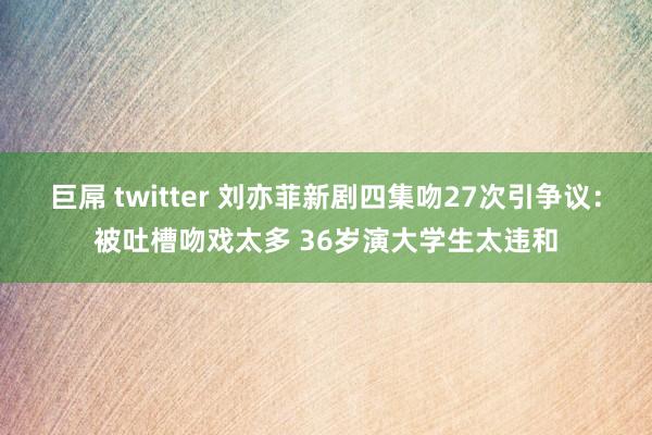 巨屌 twitter 刘亦菲新剧四集吻27次引争议：被吐槽吻戏太多 36岁演大学生太违和