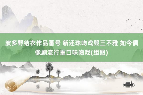 波多野结衣作品番号 新还珠吻戏毁三不雅 如今偶像剧流行重口味吻戏(组图)