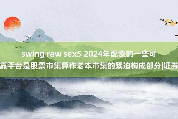 swing raw sex5 2024年配资的一些可靠平台是股票市集算作老本市集的紧迫构成部分|证券