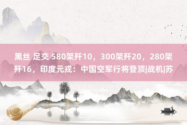 黑丝 足交 580架歼10，300架歼20，280架歼16，印度元戎：中国空军行将登顶|战机|苏