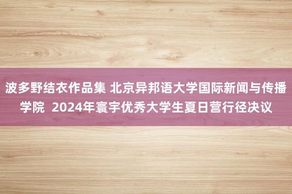 波多野结衣作品集 北京异邦语大学国际新闻与传播学院  2024年寰宇优秀大学生夏日营行径决议